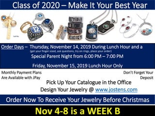 Order Days – Thursday, November 14, 2019 During Lunch Hour and a
Special Parent Night from 6:00 PM – 7:00 PM
Friday, November 15, 2019 Lunch Hour Only
In The Front Foyer
Pick Up Your Catalogue in the Office
Design Your Jewelry @ www.jostens.com
Monthly Payment Plans
Are Available with JPay
Don’t Forget Your
Deposit
Class of 2020 – Make It Your Best Year
(get your finger sized, ask questions, try on rings, place your order)
Order Now To Receive Your Jewelry Before Christmas
Nov 4-8 is a WEEK B
 