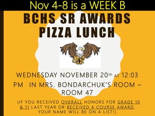 BCHS SR AWARDS
PIZZA LUNCH
WEDNESDAY NOVEMBER 20th AT 12:03
PM IN MRS. BONDARCHUK’S ROOM –
ROOM 47
( I F YO U R E C E I V E D O V E R A L L H O N O R S F O R G R A D E 1 0
& 1 1 L A S T Y E A R O R R E C E I V E D A C O U R S E AWA R D,
YO U R N A M E W I L L B E O N A L I S T ! )
Nov 4-8 is a WEEK B
 