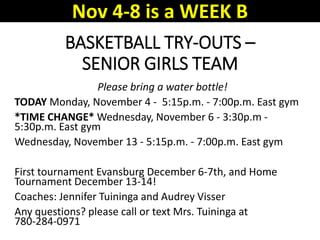 BASKETBALL TRY-OUTS –
SENIOR GIRLS TEAM
Please bring a water bottle!
TODAY Monday, November 4 - 5:15p.m. - 7:00p.m. East gym
*TIME CHANGE* Wednesday, November 6 - 3:30p.m -
5:30p.m. East gym
Wednesday, November 13 - 5:15p.m. - 7:00p.m. East gym
First tournament Evansburg December 6-7th, and Home
Tournament December 13-14!
Coaches: Jennifer Tuininga and Audrey Visser
Any questions? please call or text Mrs. Tuininga at
780-284-0971
Nov 4-8 is a WEEK B
 