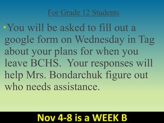 For Grade 12 Students
•You will be asked to fill out a
google form on Wednesday in Tag
about your plans for when you
leave BCHS. Your responses will
help Mrs. Bondarchuk figure out
who needs assistance.
Nov 4-8 is a WEEK B
 
