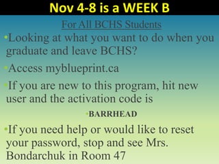 For All BCHS Students
•Looking at what you want to do when you
graduate and leave BCHS?
•Access myblueprint.ca
•If you are new to this program, hit new
user and the activation code is
•BARRHEAD
•If you need help or would like to reset
your password, stop and see Mrs.
Bondarchuk in Room 47
Nov 4-8 is a WEEK B
 