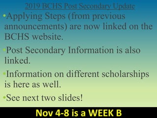 2019 BCHS Post Secondary Update
•Applying Steps (from previous
announcements) are now linked on the
BCHS website.
•Post Secondary Information is also
linked.
•Information on different scholarships
is here as well.
•See next two slides!
Nov 4-8 is a WEEK B
 