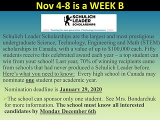 Schulich Leader Scholarships are the largest and most prestigious
undergraduate Science, Technology, Engineering and Math (STEM)
scholarships in Canada, with a value of up to $100,000 each. Fifty
students receive this celebrated award each year – a top student can
win from your school! Last year, 70% of winning recipients came
from schools that had never produced a Schulich Leader before.
Here’s what you need to know: Every high school in Canada may
nominate one student per academic year.
Nomination deadline is January 29, 2020
The school can sponsor only one student. See Mrs. Bondarchuk
for more information. The school must know all interested
candidates by Monday December 6th
Nov 4-8 is a WEEK B
 