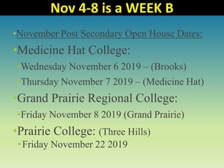 •November Post Secondary Open House Dates:
•Medicine Hat College:
•Wednesday November 6 2019 – (Brooks)
•Thursday November 7 2019 – (Medicine Hat)
•Grand Prairie Regional College:
•Friday November 8 2019 (Grand Prairie)
•Prairie College: (Three Hills)
•Friday November 22 2019
Nov 4-8 is a WEEK B
 