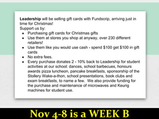 Leadership will be selling gift cards with Fundscrip, arriving just in
time for Christmas!
Support us by:
● Purchasing gift cards for Christmas gifts
● Use them at stores you shop at anyway, over 230 different
retailers!
● Use them like you would use cash - spend $100 get $100 in gift
cards
● No extra fees.
● Every purchase donates 2 - 10% back to Leadership for student
activities at our school: dances, school barbecues, honours
awards pizza luncheon, pancake breakfasts, sponsorship of the
Stollery Wake-a-thon, school presentations, book clubs and
exam breakfasts, to name a few. We also provide funding for
the purchase and maintenance of microwaves and Keurig
machines for student use.
Nov 4-8 is a WEEK B
 