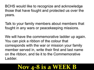 BCHS would like to recognize and acknowledge
those that have fought and protected us over the
years.
Talk to your family members about members that
fought in any wars or peacekeeping missions.
We will have the commemorative ladder up again.
You can pick a ribbon of the colour that
corresponds with the war or mission your family
member served in, write their first and last name
on the ribbon, and tie it to the Commemorative
Ladder.
Nov 4-8 is a WEEK B
 