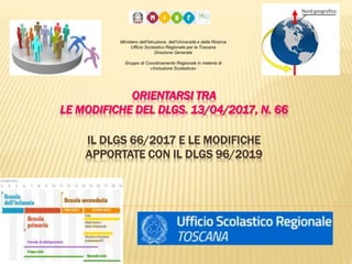 ORIENTARSI TRA
LE MODIFICHE DEL DLGS. 13/04/2017, N. 66
IL DLGS 66/2017 E LE MODIFICHE
APPORTATE CON IL DLGS 96/2019
Ministero dell’Istruzione, dell’Università e della Ricerca
Ufficio Scolastico Regionale per la Toscana
Direzione Generale
Gruppo di Coordinamento Regionale in materia di
«Inclusione Scolastica»
 