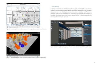 45
Figura 31: Tela do app BIM 360 Field, consultando informação 2D de projeto. Fonte: Autodesk.
Figura 32: Tela do app BIM 360 Field, consultando informação 3D de projeto. Fonte: Autodesk.
Figura 33: Tela do app Bentley Navigator, realizando navegação em modelo BIM. Fonte: Bentley.
7.4.2.3 BENTLEY:
A Bentley (www.bentley.com) distribui sua informação de modelos BIM e documentos
através de um arquivo denominado i-Model, que pode ser gerado a partir dos softwares
de sua empresa e até de soluções concorrentes, como o Autodesk Revit®. Uma vez
carregado, este arquivo consegue incluir animações e arquivos PDF para aumentar a
utilização do modelo, permitindo consultar procedimentos e documentação técnica
em campo, ilustrados pela Figura 33.
 