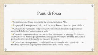 Punti di forza
Comunicazione fluida e costante fra scuola, famiglia e ASL.
Rispetto delle competenze e dei ruoli anche nell’ottica di una reciproca fiducia
Condivisione puntuale e tempestiva delle informazioni relativi ai processi di
crescita dell’alunno/a diversamente abile
Cura della documentazione con particolare riferimento ai passaggi fra i diversi
ordini di scuola per una programmazione degli interventi più efficace, attuando il
protocollo interno della scuola sui passaggi di ordine.
Costruzione di un percorso condiviso di intervento educativo e sanitario che
favorisca il processo di progressiva inclusione non solo a scuola.
 