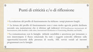 Punti di criticità e/o di riflessione
La redazione del profilo di funzionamento ha richiesto tempi piuttosto lunghi.
 La lettura del profilo di funzionamento non è stata molto agevole poiché declinata
secondo una numerazione che si riferisce agli indicatori ICF(Classificazione internazionale del
funzionamento, della disabilità e della salute, International Classification of Functioning, Disability and Health)
La comunicazione con la famiglia richiede sensibilità e accortezza per instaurare o
non interrompere il flusso relazionale fra tutti i soggetti coinvolti: riflettere sulla
opportunità/necessità della presenza di scuola, ASL servizi sociali ad incontri
programmati con le famiglie
 