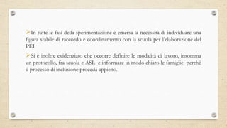 In tutte le fasi della sperimentazione è emersa la necessità di individuare una
figura stabile di raccordo e coordinamento con la scuola per l’elaborazione del
PEI
Si è inoltre evidenziato che occorre definire le modalità di lavoro, insomma
un protocollo, fra scuola e ASL e informare in modo chiaro le famiglie perché
il processo di inclusione proceda appieno.
 