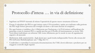 Protocollo d’intesa … in via di definizione
• Inglobare nel PTOF triennale di istituto l’operatività di questo nuovo strumento di lavoro
• Fissare il calendario dei PEI in ogni istituto entro il 30 novembre e aprire un confronto sulla gestione
dei PEI negli Istituti (presenza del consiglio di classe o del team docenti al completo)
• Per ogni Istituto si stabilisce che è il Referente per l’inclusione o la FS di istituto sull’handicap che
partecipa a tutte le riunioni PEI e a quelle previste per il Profilo di funzionamento su invito ASL.
Verrà altresì individuato un referente ASL come riferimento per le scuole in caso di segnalazioni
urgenti o di necessità
• Definizione delle caratteristiche degli alunni per i quali risulta indispensabile l’invito alla stesura del
PEI dell’unità Multidisciplinare (art. 7 Dlgs 66/17)
• Condividere e controllare la necessaria documentazione che l’ASL dovrà elaborare e produrre per un
maggiore controllo degli organici
 
