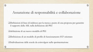 Assunzione di responsabilità e collaborazione
Definizioni di linee di indirizzo per la messa a punto di una proposta per garantire
il supporto della ASL nella definizione del PEI
definizione di un nuovo modello di PEI
Definizione di un modello di profilo di funzionamento ICF orientato
Individuazione delle scuole da coinvolgere nella sperimentazione
 