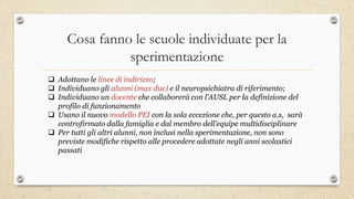 Cosa fanno le scuole individuate per la
sperimentazione
 Adottano le linee di indirizzo;
 Individuano gli alunni (max due) e il neuropsichiatra di riferimento;
 Individuano un docente che collaborerà con l’AUSL per la definizione del
profilo di funzionamento
 Usano il nuovo modello PEI con la sola eccezione che, per questo a.s, sarà
controfirmato dalla famiglia e dal membro dell’equipe multidisciplinare
 Per tutti gli altri alunni, non inclusi nella sperimentazione, non sono
previste modifiche rispetto alle procedere adottate negli anni scolastici
passati
 