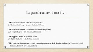 La parola ai testimoni…..
 L’esperienza in un istituto comprensivo
(IC Guicciardini Firenze – prof.ssa Stefania Di Prima)
 L’esperienza in un Istituto di istruzione superiore
(IIS Virgilio Empoli – DS Filomena Palmesano)
 I rapporti con ASL ed ente locale
(IC Figline Valdarno– DS Barbara Bucciolini)
 La ricaduta in questo a.s con il coinvolgimento dei Poli dell’inclusione (IC Pontassieve – Polo
Inclusine Ambito 5 - DS Tiziana Torri)
 