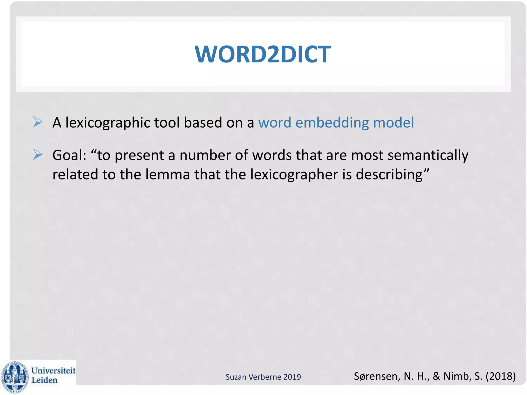 WORD2DICT
 A lexicographic tool based on a word embedding model
 Goal: “to present a number of words that are most semantically
related to the lemma that the lexicographer is describing”
Suzan Verberne 2019 Sørensen, N. H., & Nimb, S. (2018)
 
