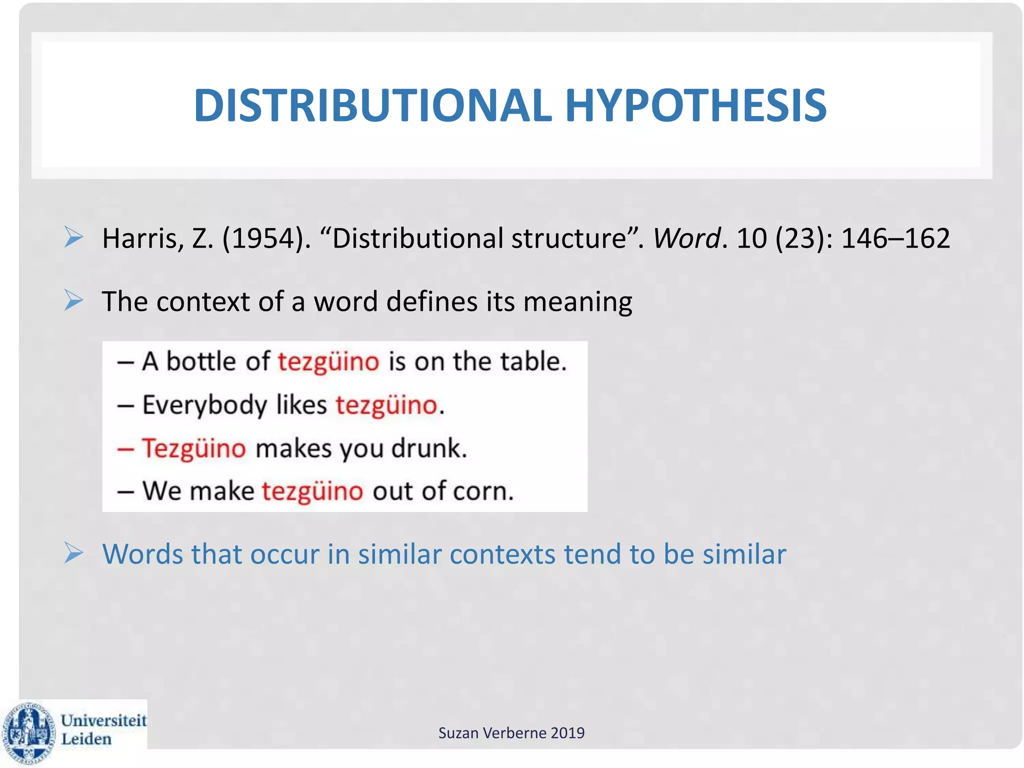 DISTRIBUTIONAL HYPOTHESIS
 Harris, Z. (1954). “Distributional structure”. Word. 10 (23): 146–162
 The context of a word defines its meaning
 Words that occur in similar contexts tend to be similar
Suzan Verberne 2019
 