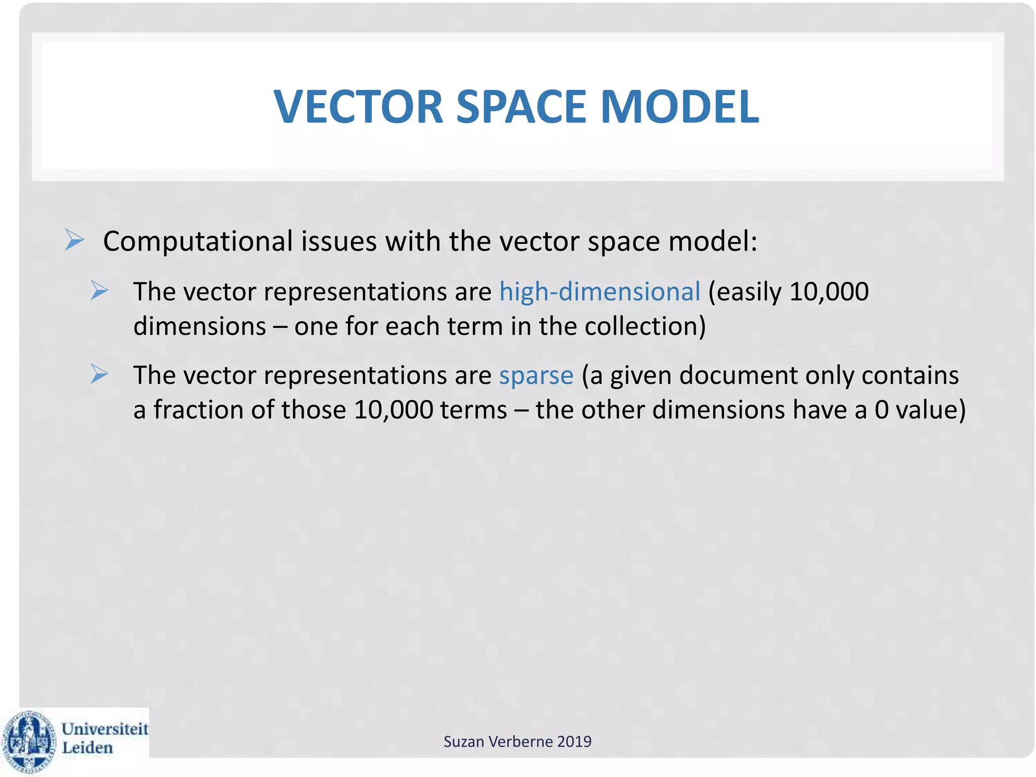 VECTOR SPACE MODEL
 Computational issues with the vector space model:
 The vector representations are high-dimensional (easily 10,000
dimensions – one for each term in the collection)
 The vector representations are sparse (a given document only contains
a fraction of those 10,000 terms – the other dimensions have a 0 value)
Suzan Verberne 2019
 