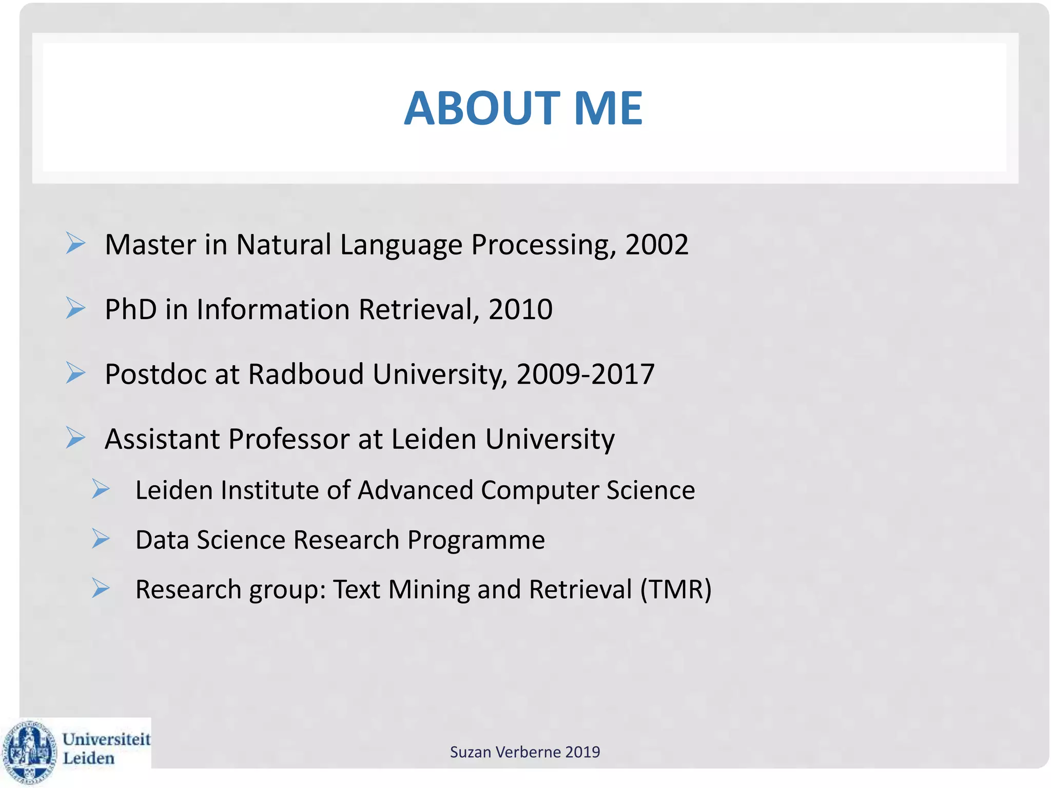ABOUT ME
 Master in Natural Language Processing, 2002
 PhD in Information Retrieval, 2010
 Postdoc at Radboud University, 2009-2017
 Assistant Professor at Leiden University
 Leiden Institute of Advanced Computer Science
 Data Science Research Programme
 Research group: Text Mining and Retrieval (TMR)
Suzan Verberne 2019
 