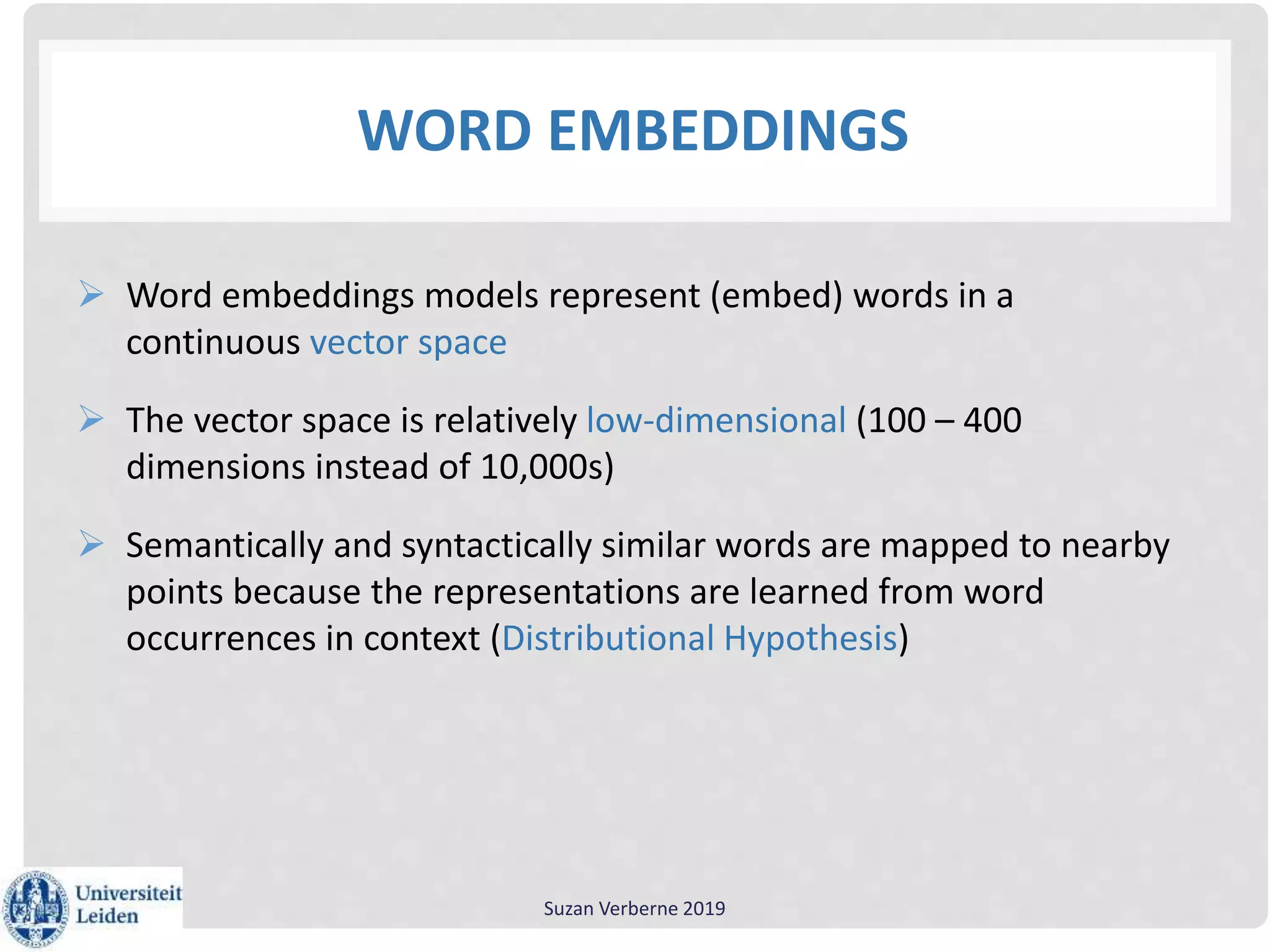 WORD EMBEDDINGS
 Word embeddings models represent (embed) words in a
continuous vector space
 The vector space is relatively low-dimensional (100 – 400
dimensions instead of 10,000s)
 Semantically and syntactically similar words are mapped to nearby
points because the representations are learned from word
occurrences in context (Distributional Hypothesis)
Suzan Verberne 2019
 