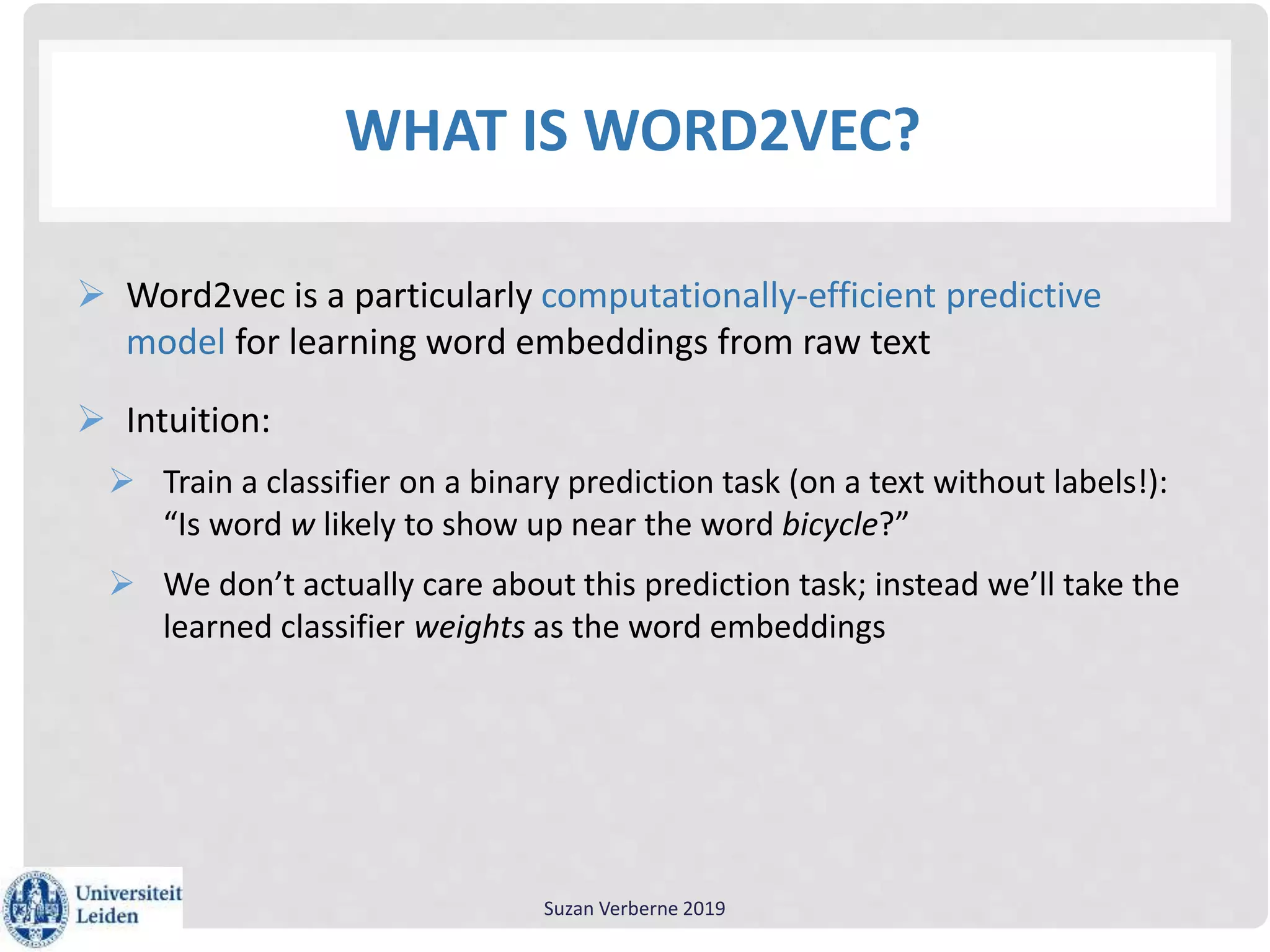 WHAT IS WORD2VEC?
 Word2vec is a particularly computationally-efficient predictive
model for learning word embeddings from raw text
 Intuition:
 Train a classifier on a binary prediction task (on a text without labels!):
“Is word w likely to show up near the word bicycle?”
 We don’t actually care about this prediction task; instead we’ll take the
learned classifier weights as the word embeddings
Suzan Verberne 2019
 