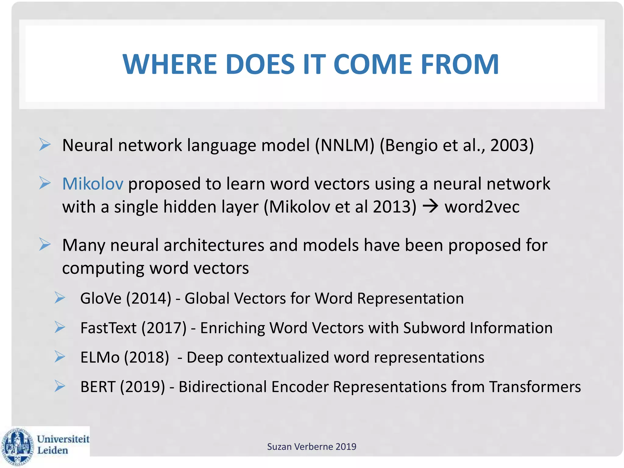 WHERE DOES IT COME FROM
 Neural network language model (NNLM) (Bengio et al., 2003)
 Mikolov proposed to learn word vectors using a neural network
with a single hidden layer (Mikolov et al 2013)  word2vec
 Many neural architectures and models have been proposed for
computing word vectors
 GloVe (2014) - Global Vectors for Word Representation
 FastText (2017) - Enriching Word Vectors with Subword Information
 ELMo (2018) - Deep contextualized word representations
 BERT (2019) - Bidirectional Encoder Representations from Transformers
Suzan Verberne 2019
 