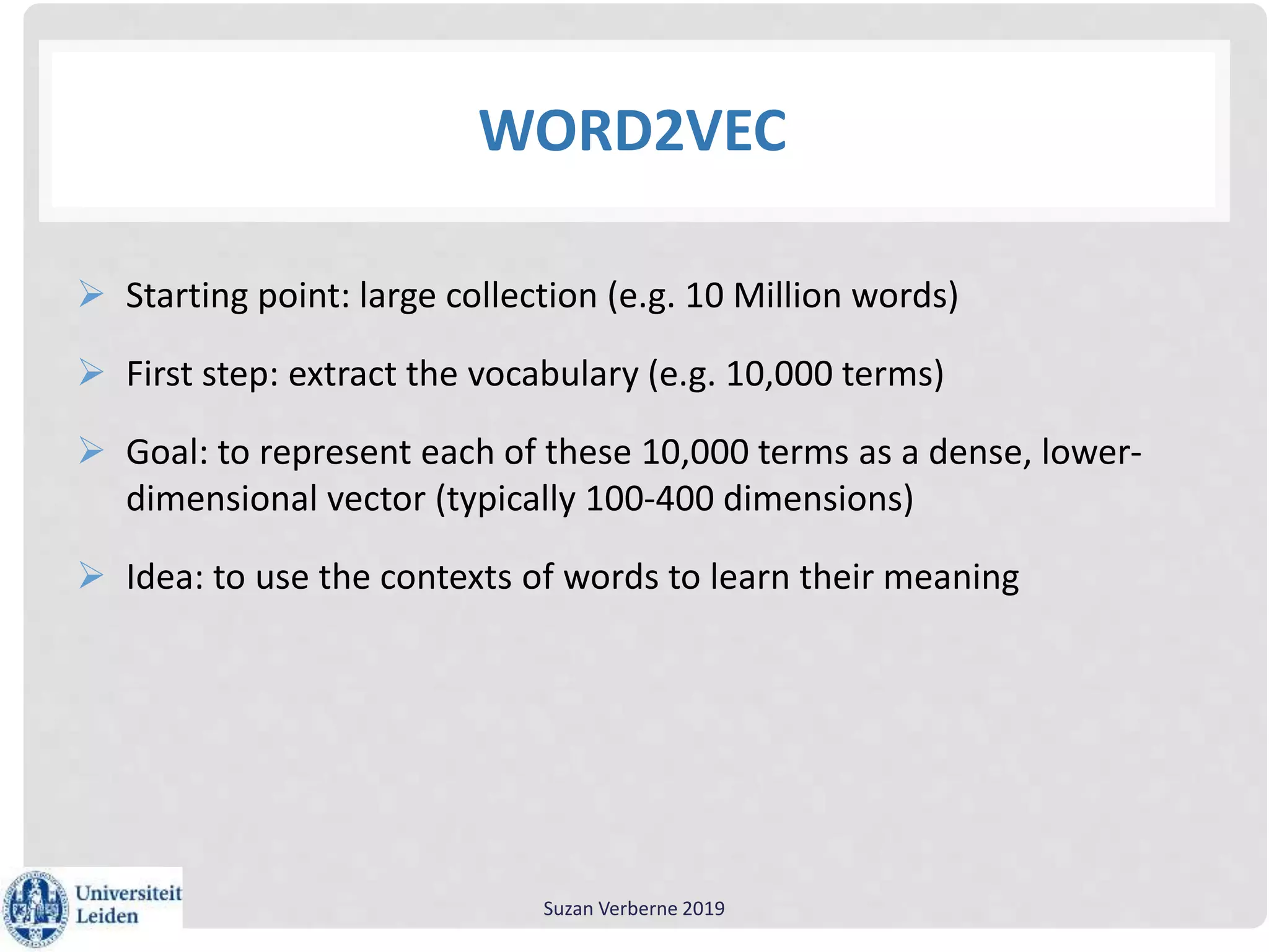 WORD2VEC
 Starting point: large collection (e.g. 10 Million words)
 First step: extract the vocabulary (e.g. 10,000 terms)
 Goal: to represent each of these 10,000 terms as a dense, lower-
dimensional vector (typically 100-400 dimensions)
 Idea: to use the contexts of words to learn their meaning
Suzan Verberne 2019
 