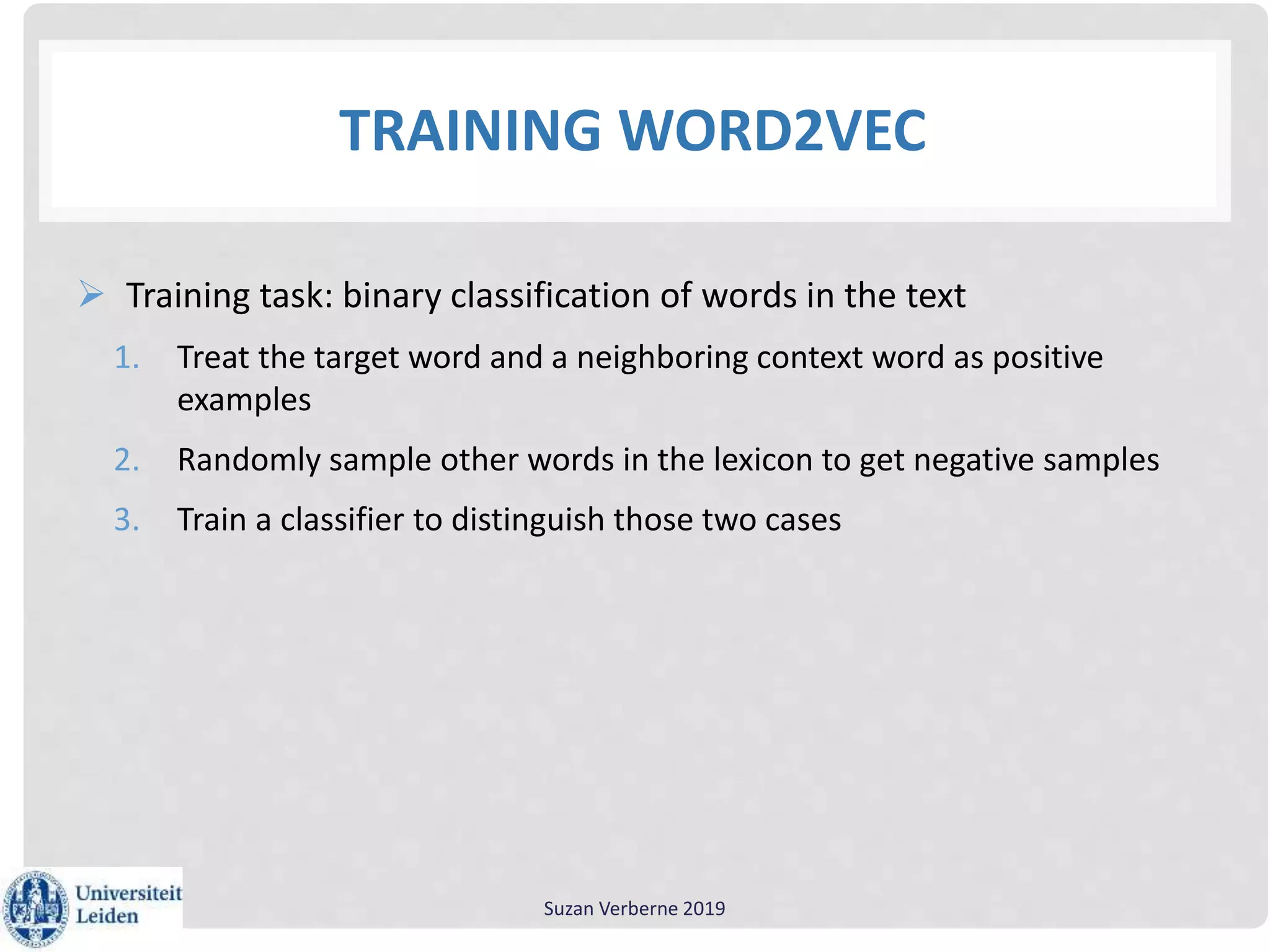 TRAINING WORD2VEC
 Training task: binary classification of words in the text
1. Treat the target word and a neighboring context word as positive
examples
2. Randomly sample other words in the lexicon to get negative samples
3. Train a classifier to distinguish those two cases
Suzan Verberne 2019
 