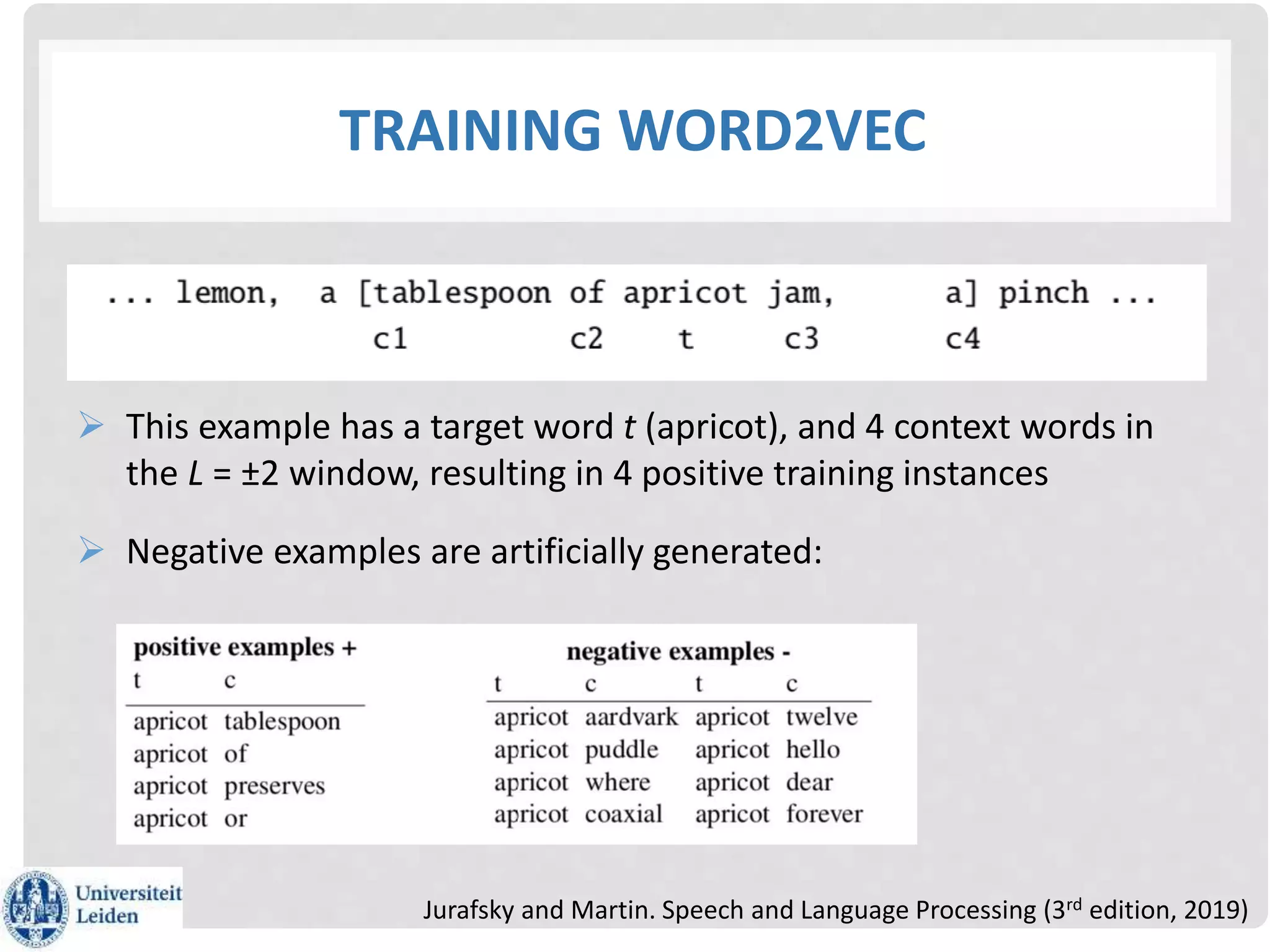 TRAINING WORD2VEC
 This example has a target word t (apricot), and 4 context words in
the L = ±2 window, resulting in 4 positive training instances
 Negative examples are artificially generated:
Jurafsky and Martin. Speech and Language Processing (3rd edition, 2019)
 