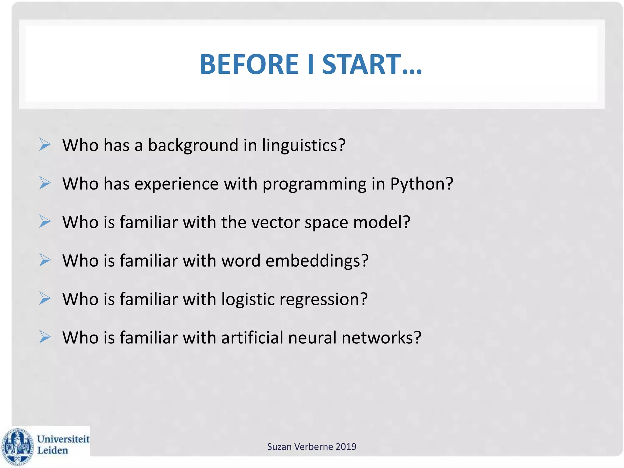 BEFORE I START…
 Who has a background in linguistics?
 Who has experience with programming in Python?
 Who is familiar with the vector space model?
 Who is familiar with word embeddings?
 Who is familiar with logistic regression?
 Who is familiar with artificial neural networks?
Suzan Verberne 2019
 