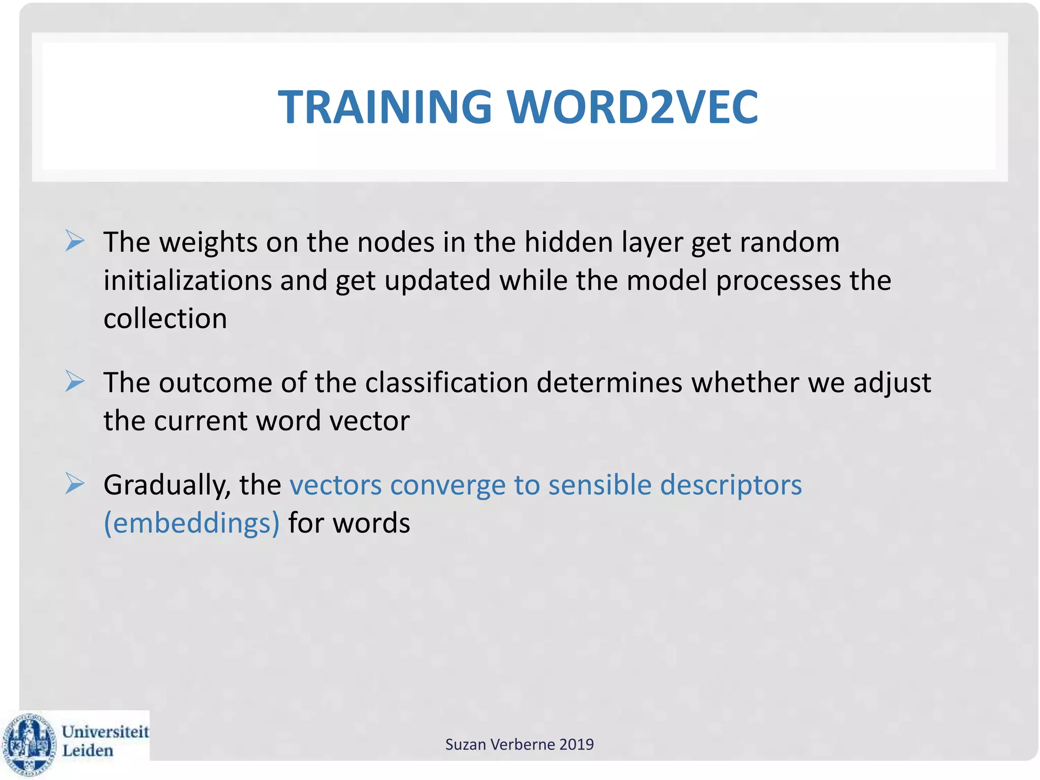 TRAINING WORD2VEC
 The weights on the nodes in the hidden layer get random
initializations and get updated while the model processes the
collection
 The outcome of the classification determines whether we adjust
the current word vector
 Gradually, the vectors converge to sensible descriptors
(embeddings) for words
Suzan Verberne 2019
 