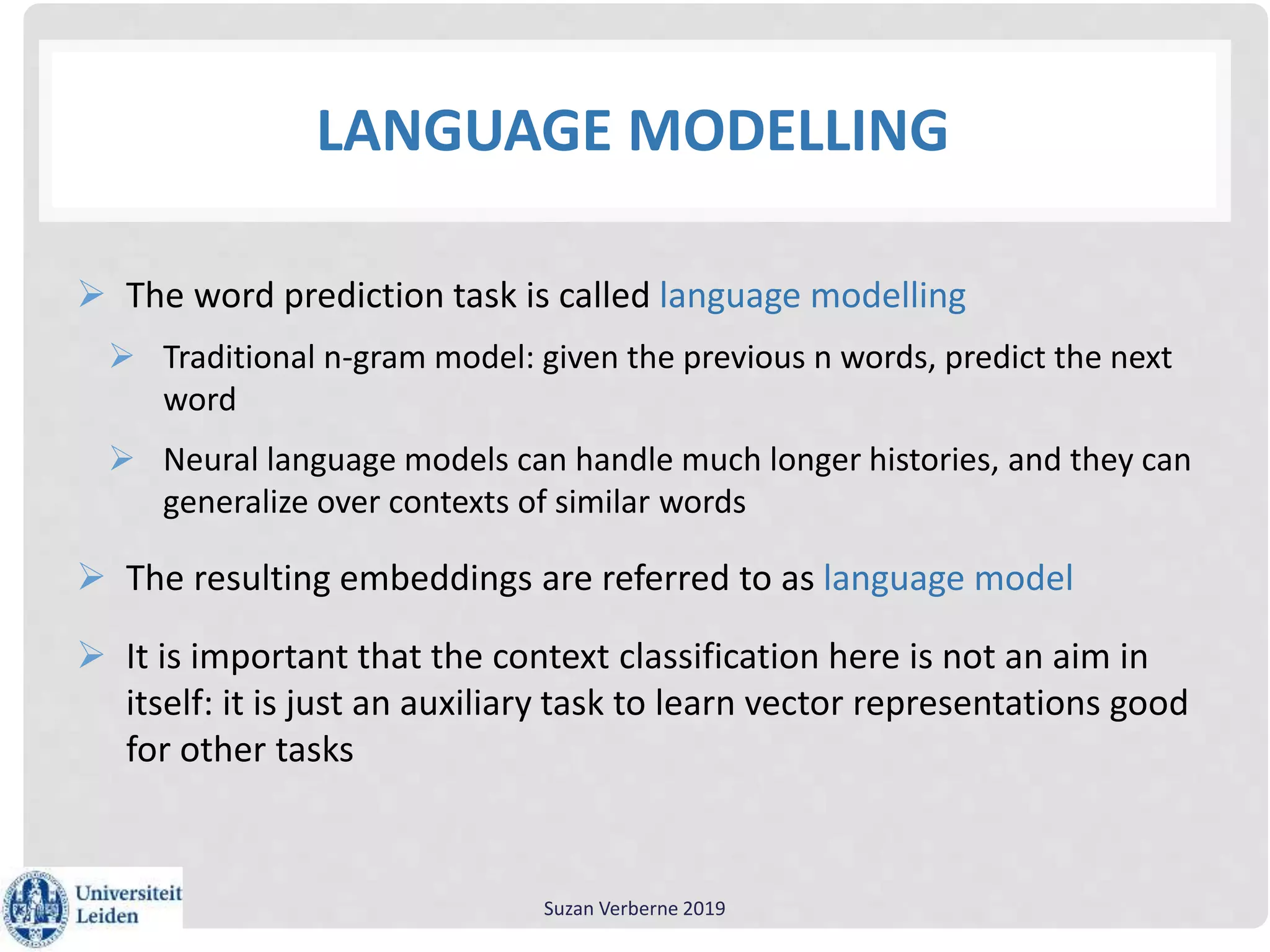 LANGUAGE MODELLING
 The word prediction task is called language modelling
 Traditional n-gram model: given the previous n words, predict the next
word
 Neural language models can handle much longer histories, and they can
generalize over contexts of similar words
 The resulting embeddings are referred to as language model
 It is important that the context classification here is not an aim in
itself: it is just an auxiliary task to learn vector representations good
for other tasks
Suzan Verberne 2019
 