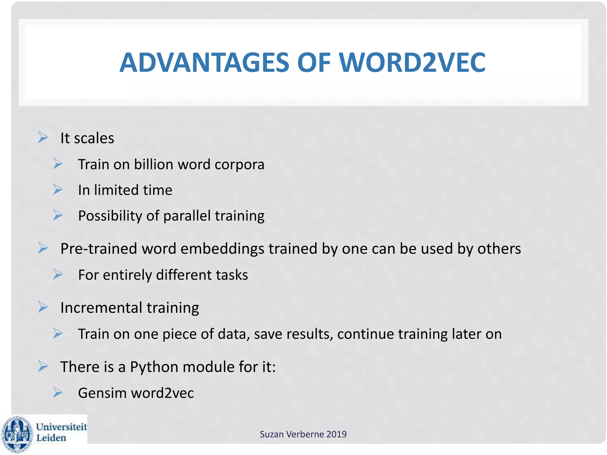 ADVANTAGES OF WORD2VEC
 It scales
 Train on billion word corpora
 In limited time
 Possibility of parallel training
 Pre-trained word embeddings trained by one can be used by others
 For entirely different tasks
 Incremental training
 Train on one piece of data, save results, continue training later on
 There is a Python module for it:
 Gensim word2vec
Suzan Verberne 2019
 