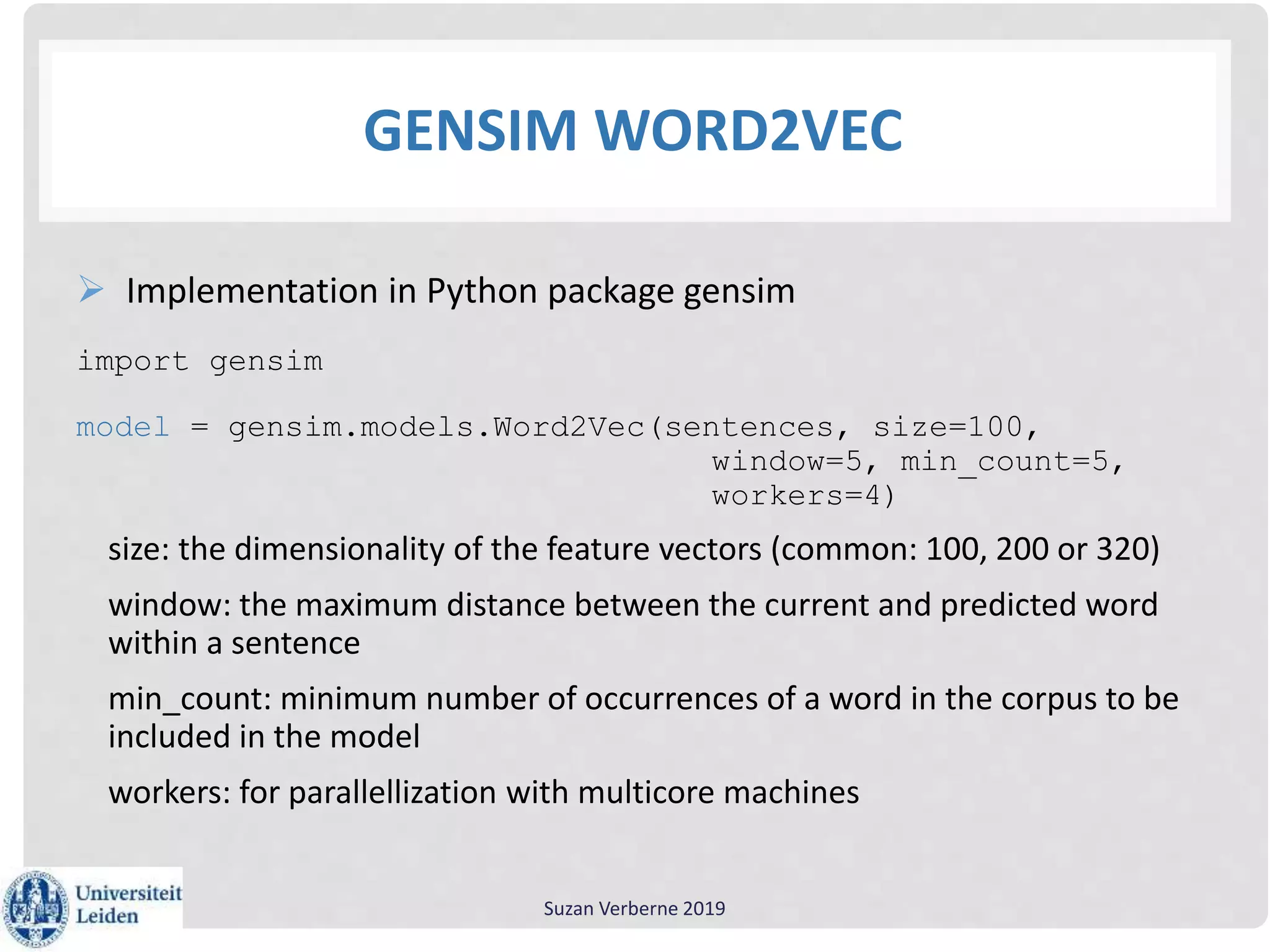 GENSIM WORD2VEC
 Implementation in Python package gensim
import gensim
model = gensim.models.Word2Vec(sentences, size=100,
window=5, min_count=5,
workers=4)
size: the dimensionality of the feature vectors (common: 100, 200 or 320)
window: the maximum distance between the current and predicted word
within a sentence
min_count: minimum number of occurrences of a word in the corpus to be
included in the model
workers: for parallellization with multicore machines
Suzan Verberne 2019
 