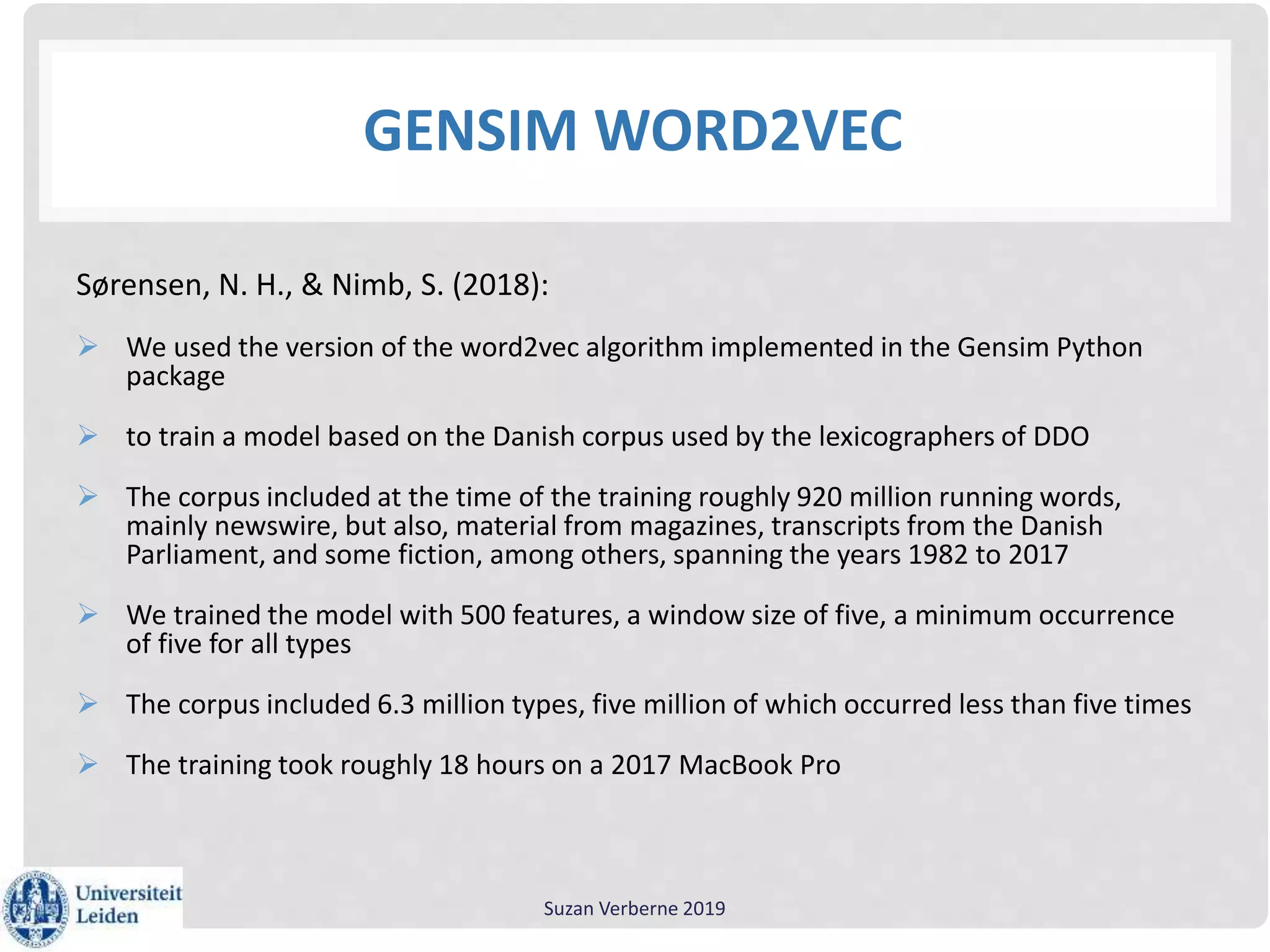 GENSIM WORD2VEC
Sørensen, N. H., & Nimb, S. (2018):
 We used the version of the word2vec algorithm implemented in the Gensim Python
package
 to train a model based on the Danish corpus used by the lexicographers of DDO
 The corpus included at the time of the training roughly 920 million running words,
mainly newswire, but also, material from magazines, transcripts from the Danish
Parliament, and some fiction, among others, spanning the years 1982 to 2017
 We trained the model with 500 features, a window size of five, a minimum occurrence
of five for all types
 The corpus included 6.3 million types, five million of which occurred less than five times
 The training took roughly 18 hours on a 2017 MacBook Pro
Suzan Verberne 2019
 