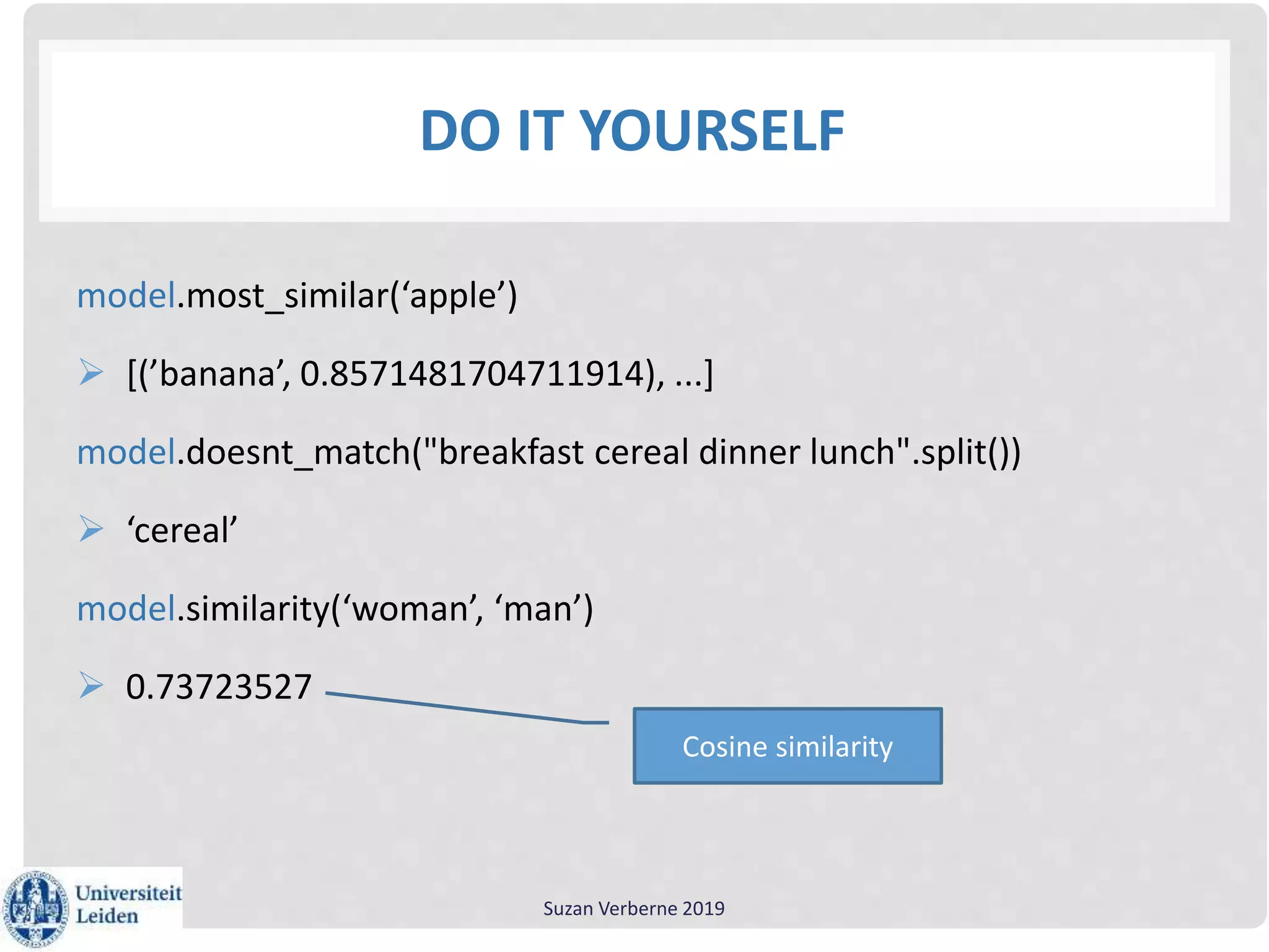 DO IT YOURSELF
model.most_similar(‘apple’)
 [(’banana’, 0.8571481704711914), ...]
model.doesnt_match("breakfast cereal dinner lunch".split())
 ‘cereal’
model.similarity(‘woman’, ‘man’)
 0.73723527
Suzan Verberne 2019
Cosine similarity
 