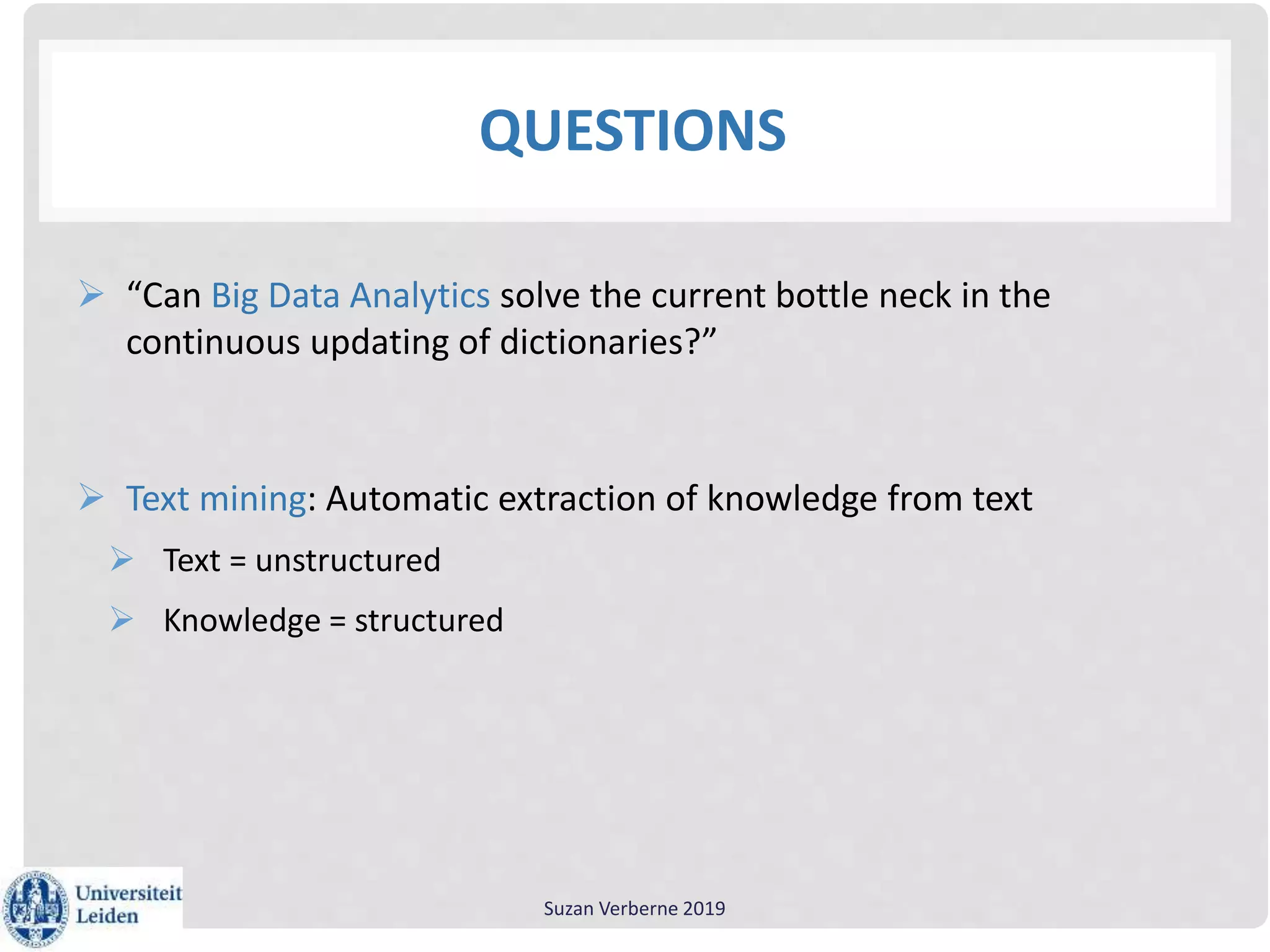 QUESTIONS
 “Can Big Data Analytics solve the current bottle neck in the
continuous updating of dictionaries?”
 Text mining: Automatic extraction of knowledge from text
 Text = unstructured
 Knowledge = structured
Suzan Verberne 2019
 