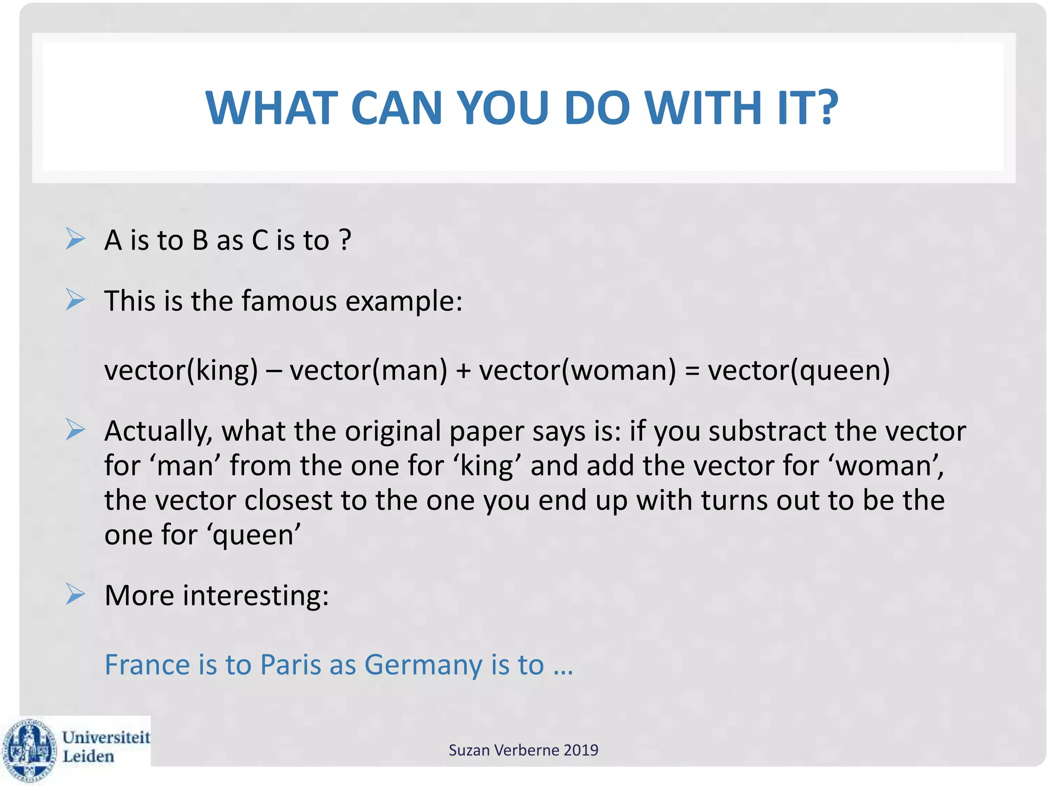 WHAT CAN YOU DO WITH IT?
 A is to B as C is to ?
 This is the famous example:
vector(king) – vector(man) + vector(woman) = vector(queen)
 Actually, what the original paper says is: if you substract the vector
for ‘man’ from the one for ‘king’ and add the vector for ‘woman’,
the vector closest to the one you end up with turns out to be the
one for ‘queen’
 More interesting:
France is to Paris as Germany is to …
Suzan Verberne 2019
 