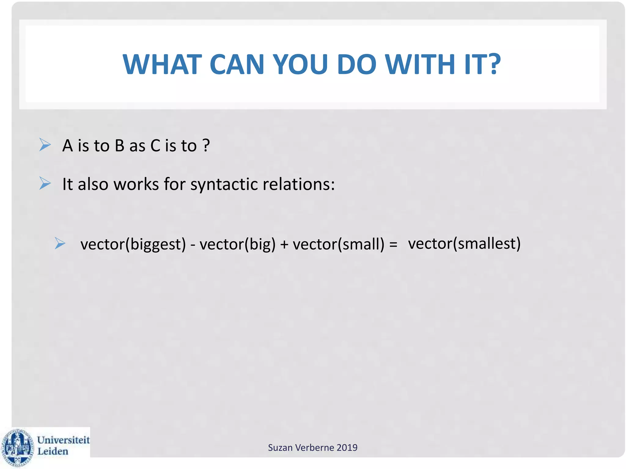 WHAT CAN YOU DO WITH IT?
 A is to B as C is to ?
 It also works for syntactic relations:
 vector(biggest) - vector(big) + vector(small) =
Suzan Verberne 2019
vector(smallest)
 