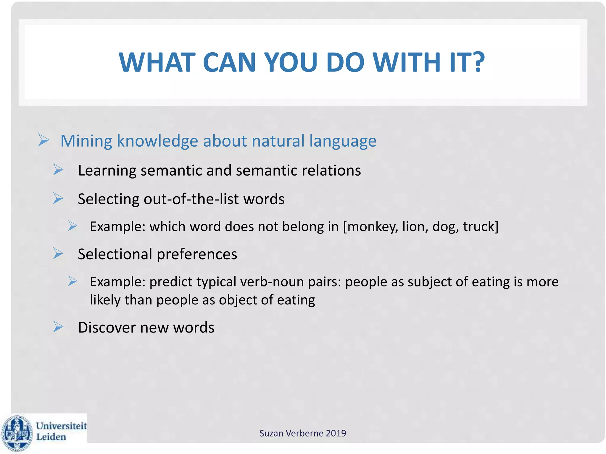 WHAT CAN YOU DO WITH IT?
 Mining knowledge about natural language
 Learning semantic and semantic relations
 Selecting out-of-the-list words
 Example: which word does not belong in [monkey, lion, dog, truck]
 Selectional preferences
 Example: predict typical verb-noun pairs: people as subject of eating is more
likely than people as object of eating
 Discover new words
Suzan Verberne 2019
 