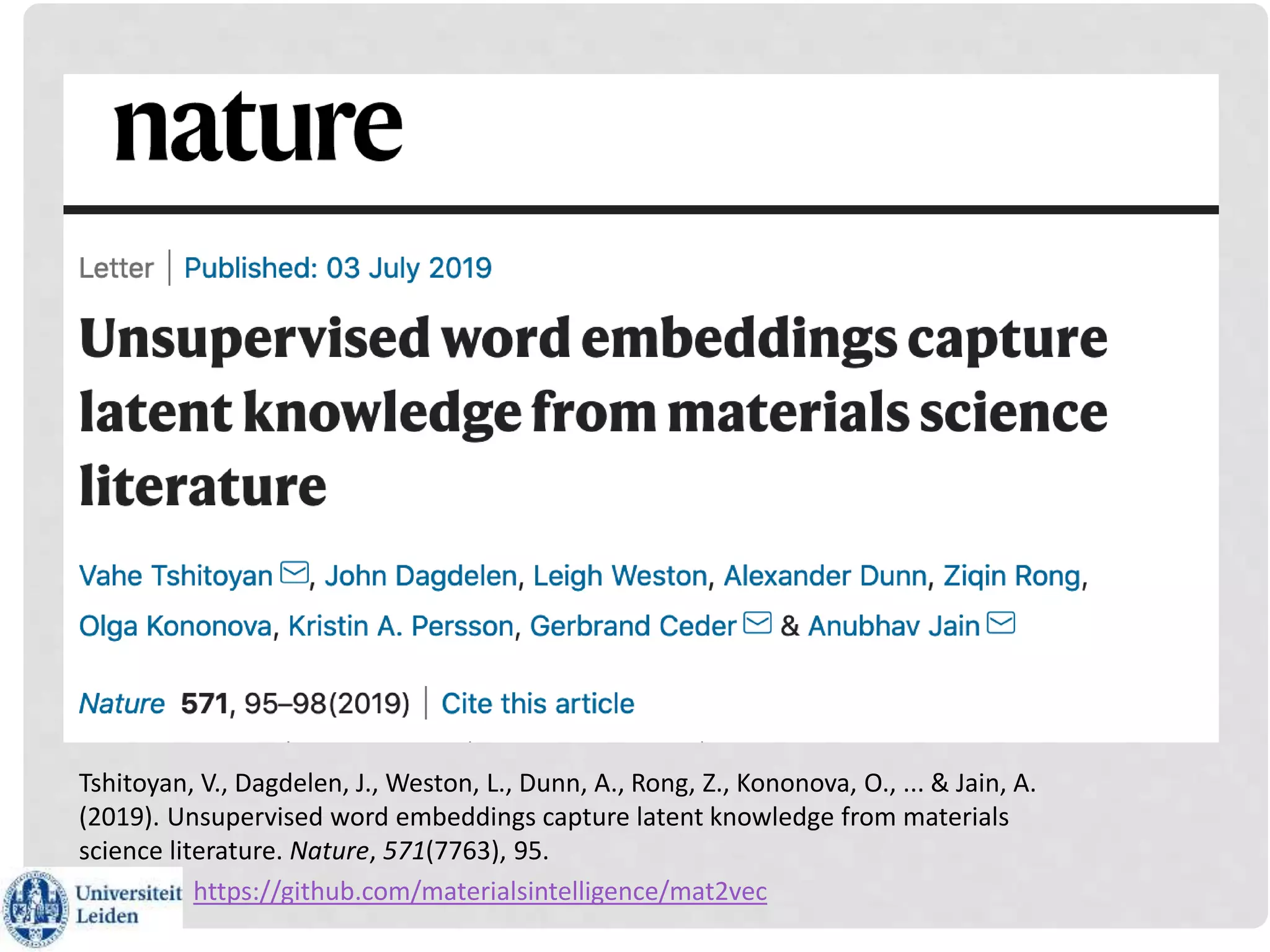 Tshitoyan, V., Dagdelen, J., Weston, L., Dunn, A., Rong, Z., Kononova, O., ... & Jain, A.
(2019). Unsupervised word embeddings capture latent knowledge from materials
science literature. Nature, 571(7763), 95.
https://github.com/materialsintelligence/mat2vec
 