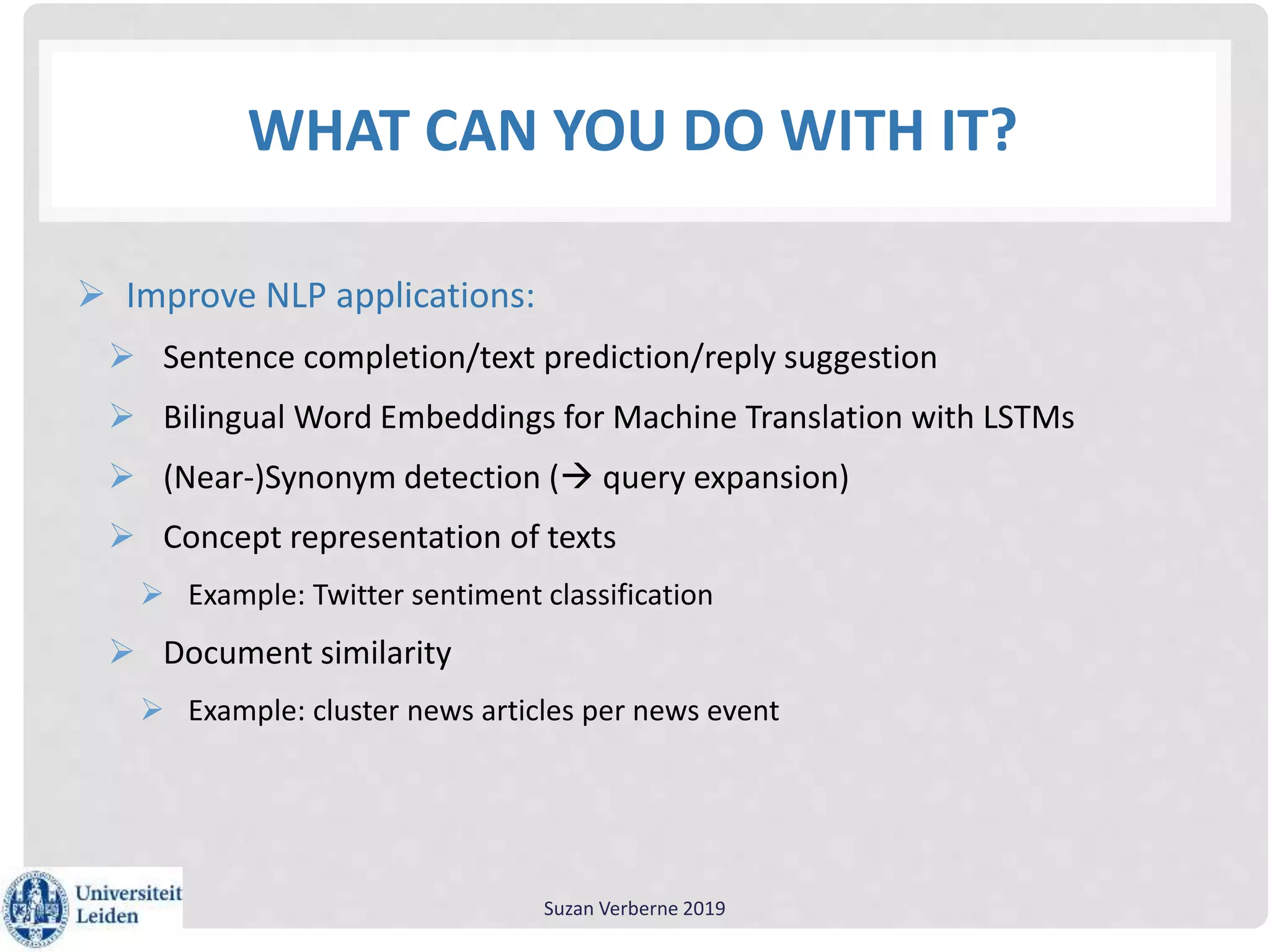 WHAT CAN YOU DO WITH IT?
 Improve NLP applications:
 Sentence completion/text prediction/reply suggestion
 Bilingual Word Embeddings for Machine Translation with LSTMs
 (Near-)Synonym detection ( query expansion)
 Concept representation of texts
 Example: Twitter sentiment classification
 Document similarity
 Example: cluster news articles per news event
Suzan Verberne 2019
 