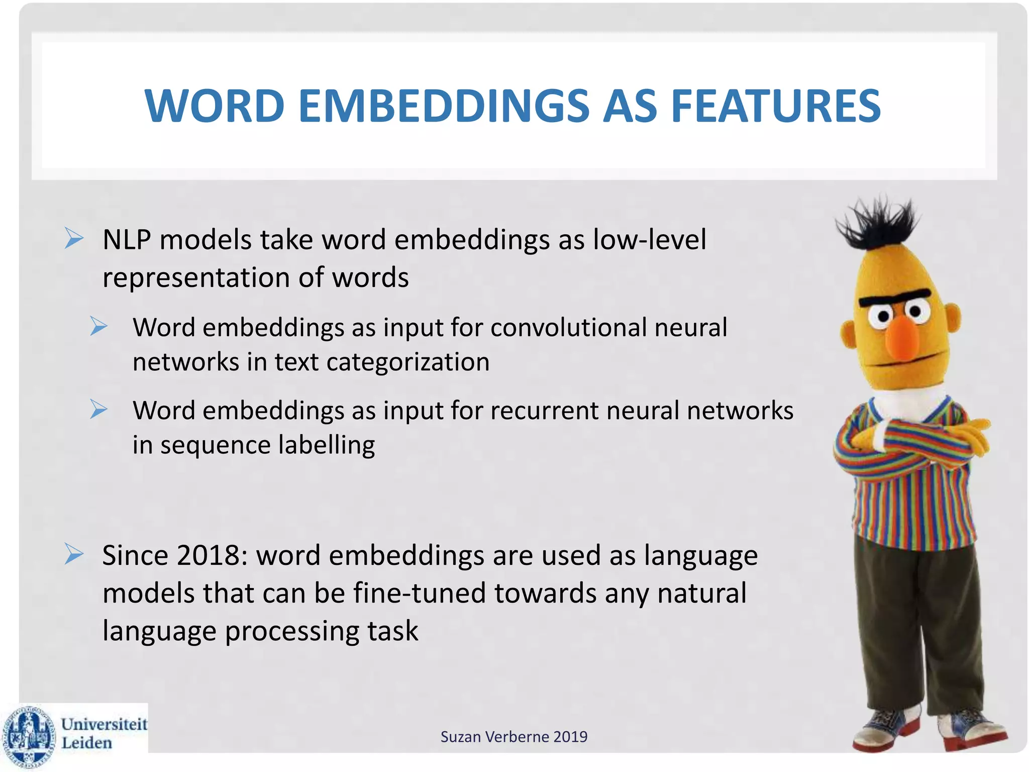 WORD EMBEDDINGS AS FEATURES
 NLP models take word embeddings as low-level
representation of words
 Word embeddings as input for convolutional neural
networks in text categorization
 Word embeddings as input for recurrent neural networks
in sequence labelling
 Since 2018: word embeddings are used as language
models that can be fine-tuned towards any natural
language processing task
Suzan Verberne 2019
 