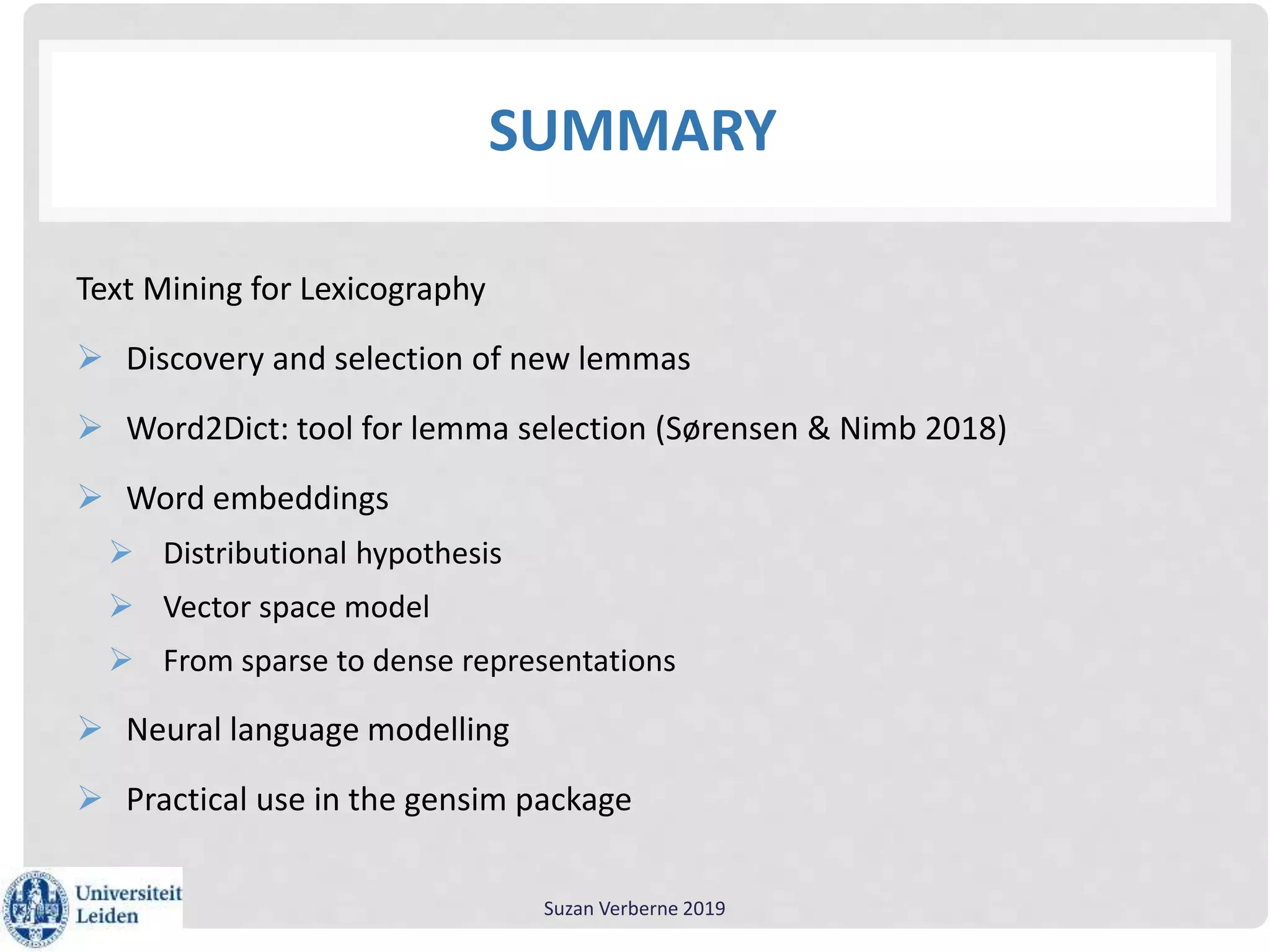 SUMMARY
Text Mining for Lexicography
 Discovery and selection of new lemmas
 Word2Dict: tool for lemma selection (Sørensen & Nimb 2018)
 Word embeddings
 Distributional hypothesis
 Vector space model
 From sparse to dense representations
 Neural language modelling
 Practical use in the gensim package
Suzan Verberne 2019
 