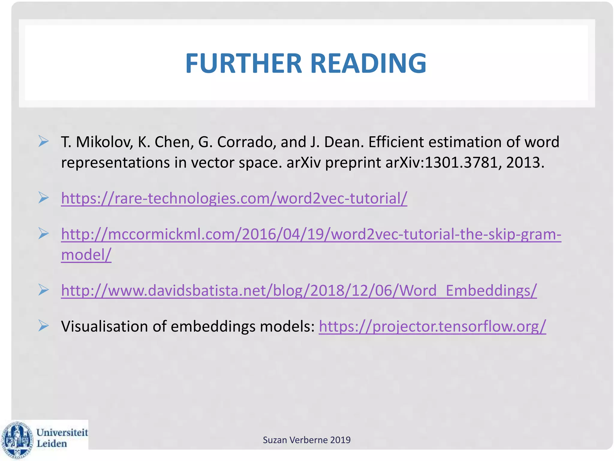 FURTHER READING
 T. Mikolov, K. Chen, G. Corrado, and J. Dean. Efficient estimation of word
representations in vector space. arXiv preprint arXiv:1301.3781, 2013.
 https://rare-technologies.com/word2vec-tutorial/
 http://mccormickml.com/2016/04/19/word2vec-tutorial-the-skip-gram-
model/
 http://www.davidsbatista.net/blog/2018/12/06/Word_Embeddings/
 Visualisation of embeddings models: https://projector.tensorflow.org/
Suzan Verberne 2019
 