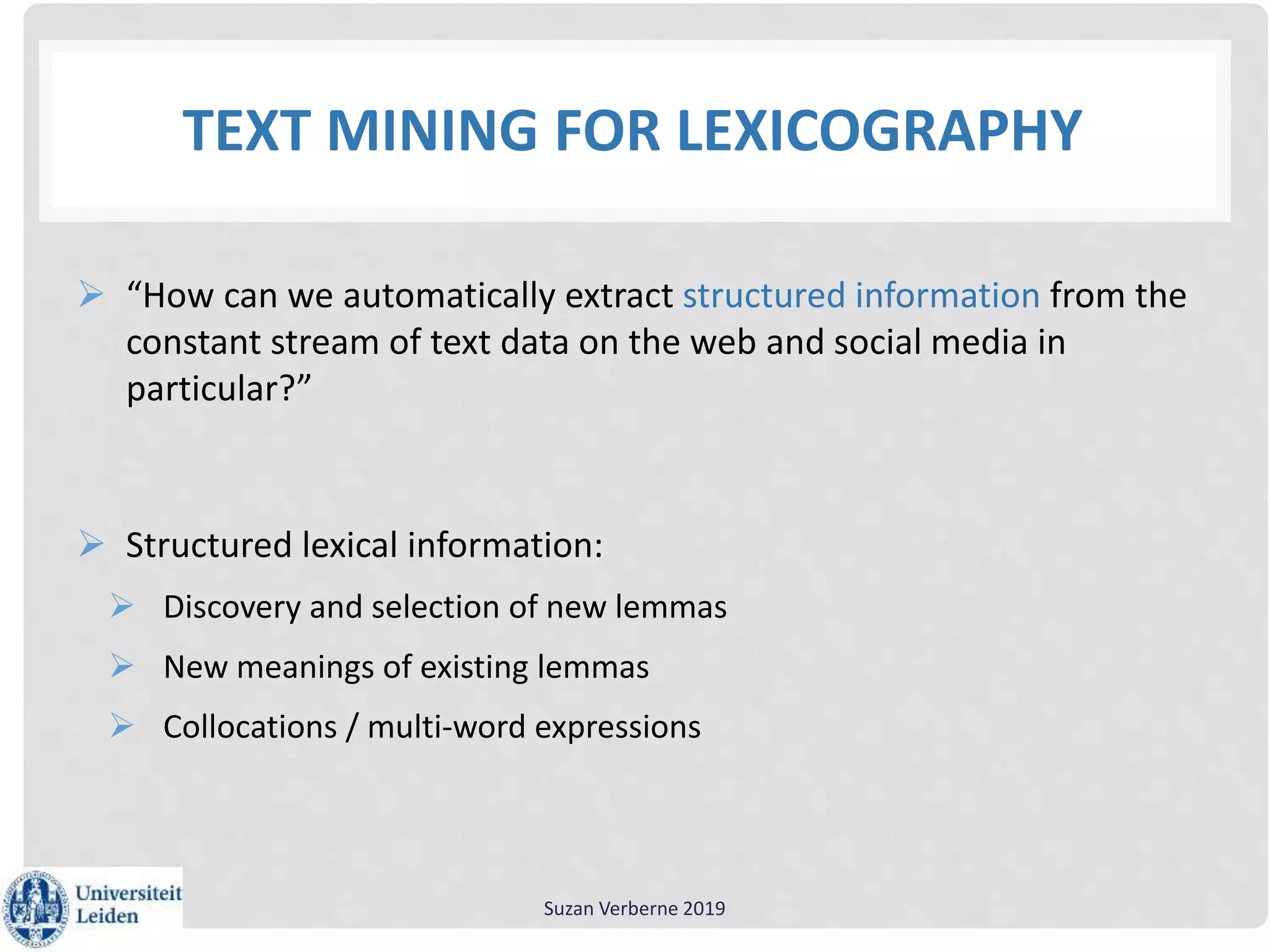 TEXT MINING FOR LEXICOGRAPHY
 “How can we automatically extract structured information from the
constant stream of text data on the web and social media in
particular?”
 Structured lexical information:
 Discovery and selection of new lemmas
 New meanings of existing lemmas
 Collocations / multi-word expressions
Suzan Verberne 2019
 