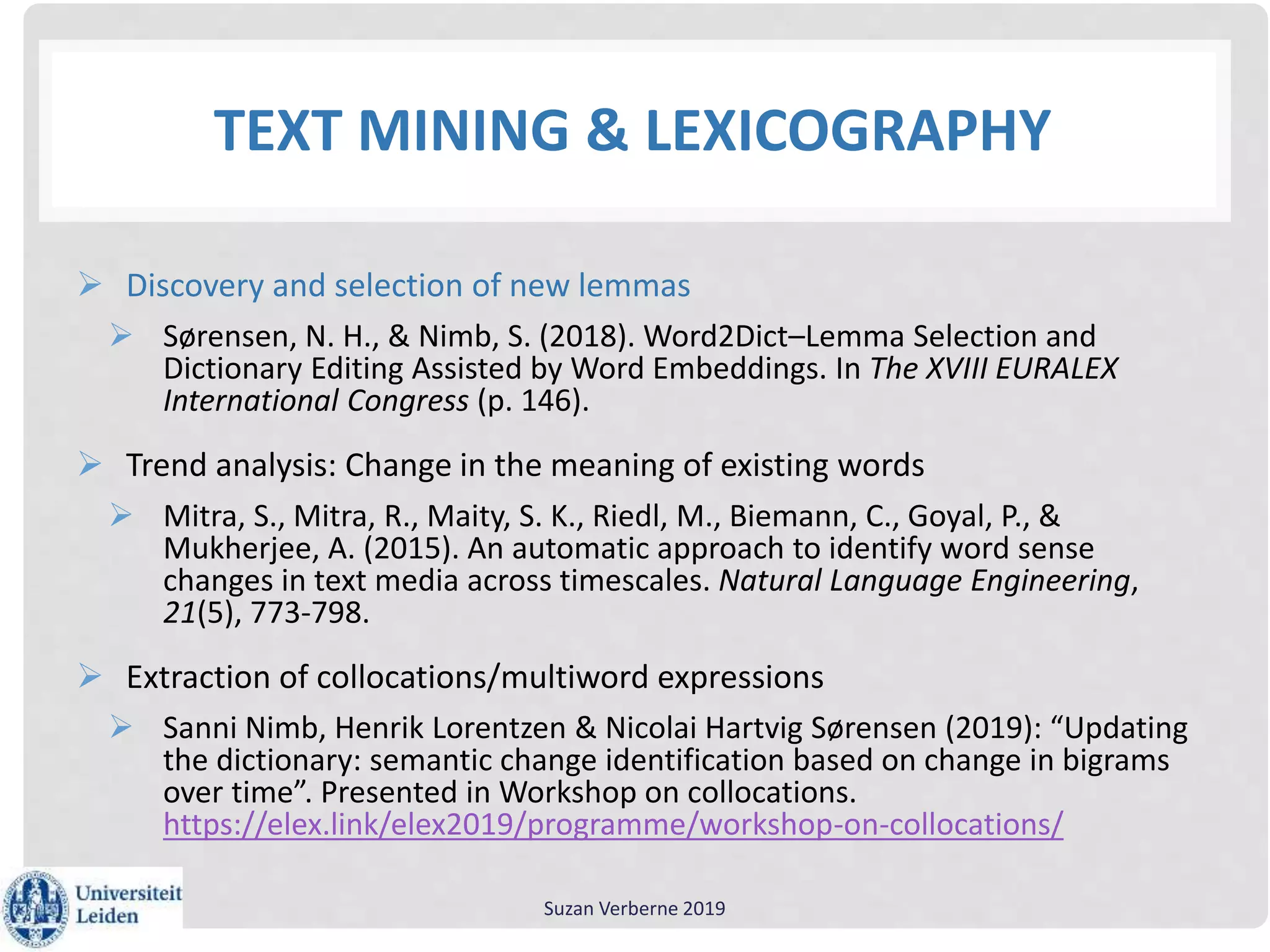 TEXT MINING & LEXICOGRAPHY
 Discovery and selection of new lemmas
 Sørensen, N. H., & Nimb, S. (2018). Word2Dict–Lemma Selection and
Dictionary Editing Assisted by Word Embeddings. In The XVIII EURALEX
International Congress (p. 146).
 Trend analysis: Change in the meaning of existing words
 Mitra, S., Mitra, R., Maity, S. K., Riedl, M., Biemann, C., Goyal, P., &
Mukherjee, A. (2015). An automatic approach to identify word sense
changes in text media across timescales. Natural Language Engineering,
21(5), 773-798.
 Extraction of collocations/multiword expressions
 Sanni Nimb, Henrik Lorentzen & Nicolai Hartvig Sørensen (2019): “Updating
the dictionary: semantic change identification based on change in bigrams
over time”. Presented in Workshop on collocations.
https://elex.link/elex2019/programme/workshop-on-collocations/
Suzan Verberne 2019
 