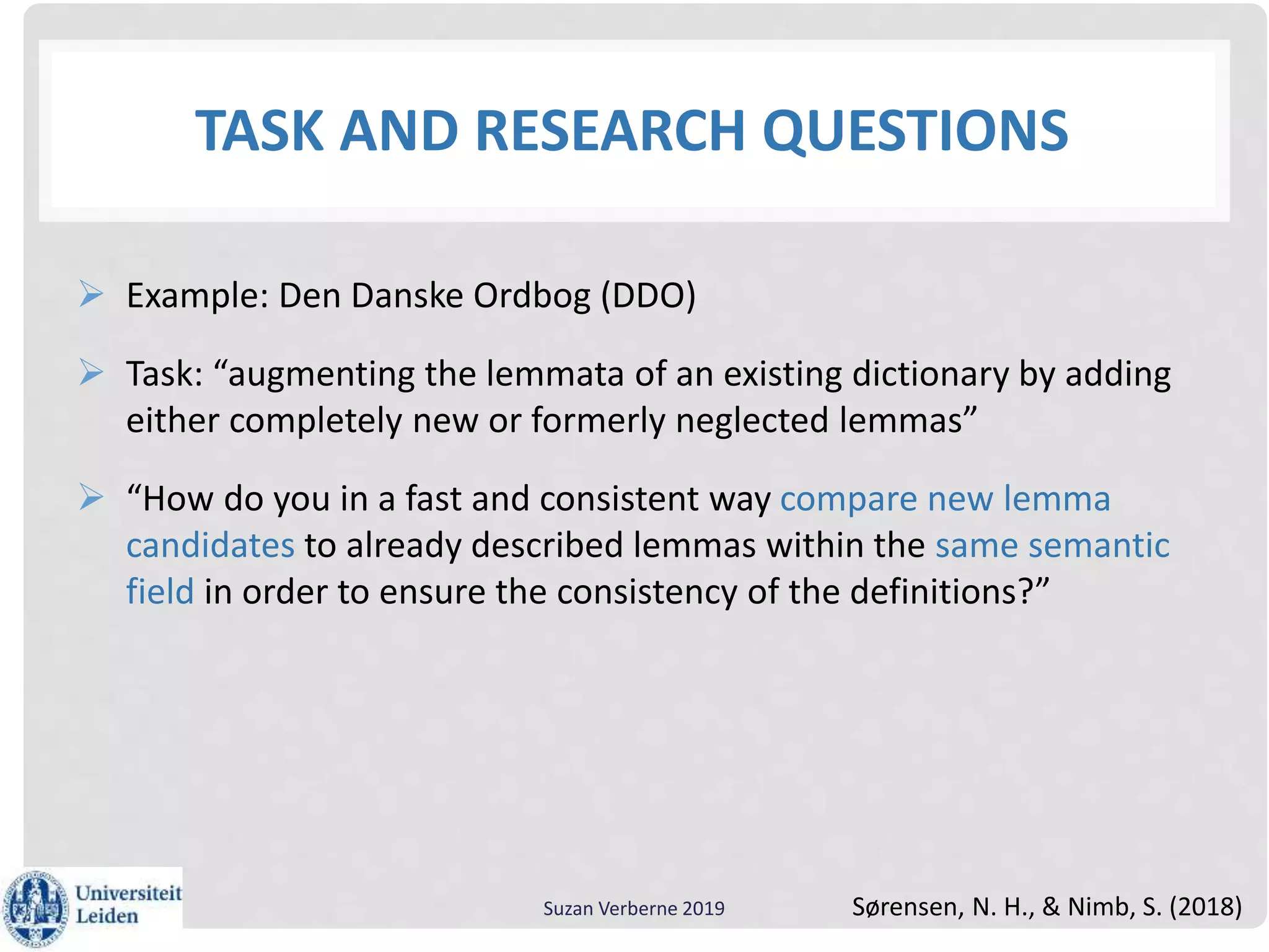 TASK AND RESEARCH QUESTIONS
 Example: Den Danske Ordbog (DDO)
 Task: “augmenting the lemmata of an existing dictionary by adding
either completely new or formerly neglected lemmas”
 “How do you in a fast and consistent way compare new lemma
candidates to already described lemmas within the same semantic
field in order to ensure the consistency of the definitions?”
Suzan Verberne 2019 Sørensen, N. H., & Nimb, S. (2018)
 