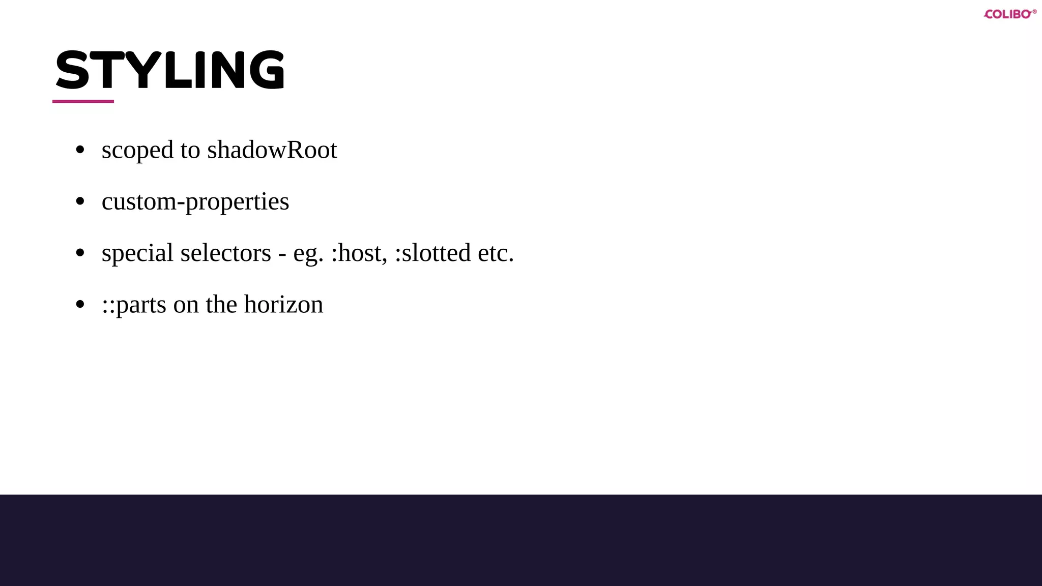 STYLING
• scoped to shadowRoot
• custom-properties
• special selectors - eg. :host, :slotted etc.
• ::parts on the horizon
 