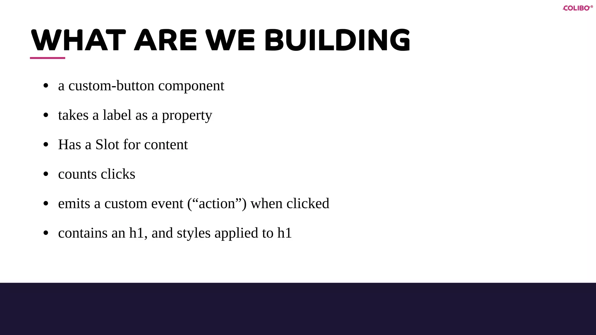 WHAT ARE WE BUILDING
• a custom-button component
• takes a label as a property
• Has a Slot for content
• counts clicks
• emits a custom event (“action”) when clicked
• contains an h1, and styles applied to h1
 